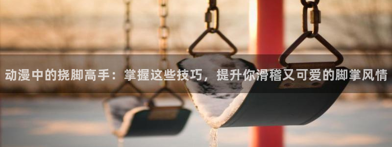 樱花动漫6动漫：动漫中的挠脚高手：掌握这些技巧，提升你滑稽又可爱的脚掌风情